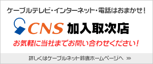 ケーブルテレビ・インターネット・電話はおまかせ！「CNS加入取次店」　お気軽に当社までお問い合わせください。